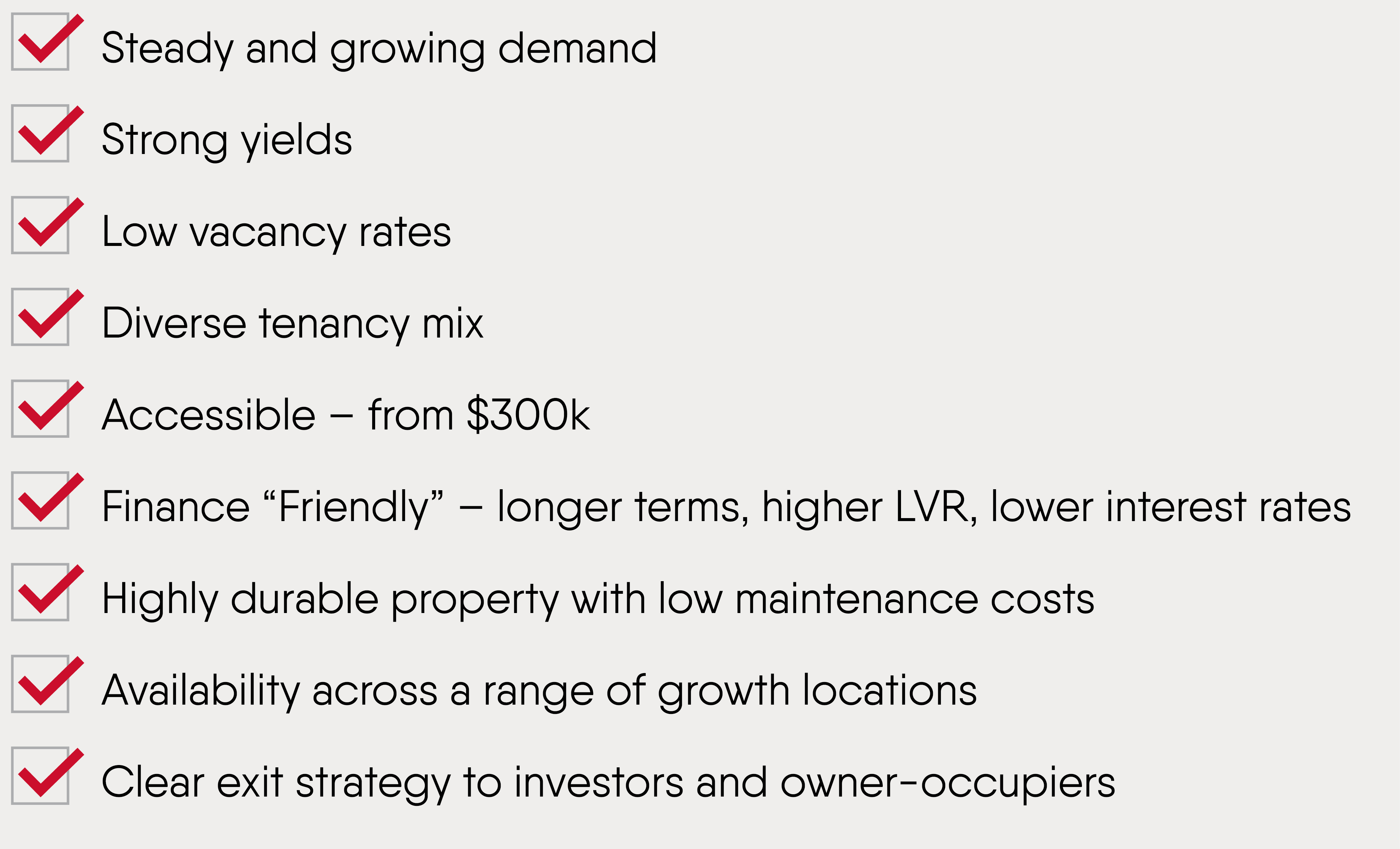 Tick box list with the following items ticked as inclusive. Steady and growing demand. Strong yields.Low vacancy rates. Diverse tenancy mix. Accessible – from $300k. Finance “Friendly” – longer terms, higher LVR, lower interest rates. Highly durable property with low maintenance costs. Availability across a range of growth locations. Clear exit strategy to investors and owner-occupiers.